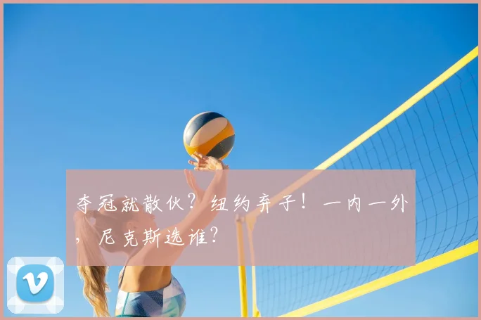 夺冠就散伙？纽约弃子！一内一外，尼克斯选谁？