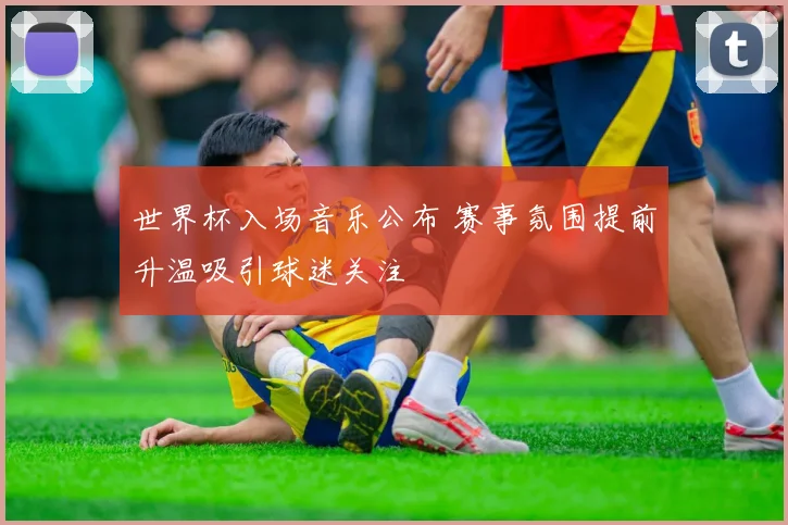 世界杯入场音乐公布 赛事氛围提前升温吸引球迷关注