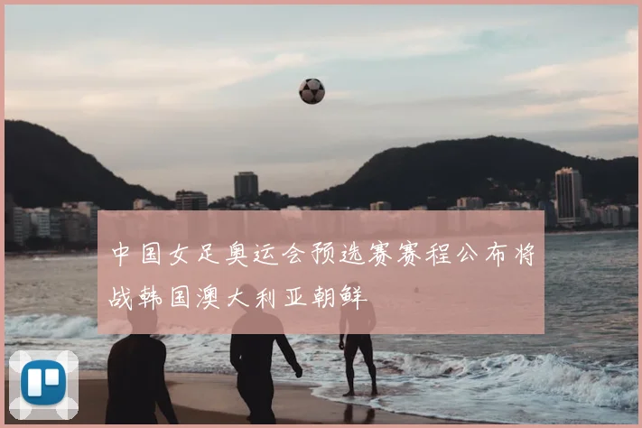 中国女足奥运会预选赛赛程公布将战韩国澳大利亚朝鲜