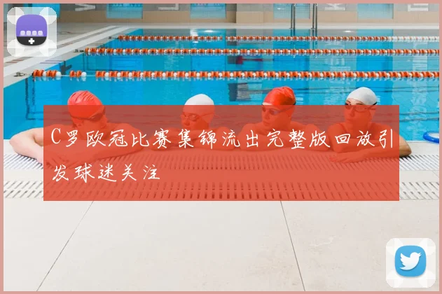 C罗欧冠比赛集锦流出完整版回放引发球迷关注