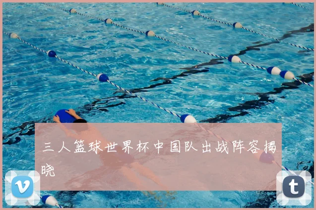 三人篮球世界杯中国队出战阵容揭晓