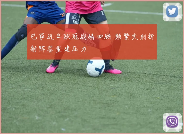 巴萨近年欧冠战绩回顾 频繁失利折射阵容重建压力