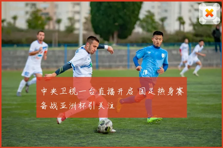 中央卫视一台直播开启 国足热身赛备战亚洲杯引关注