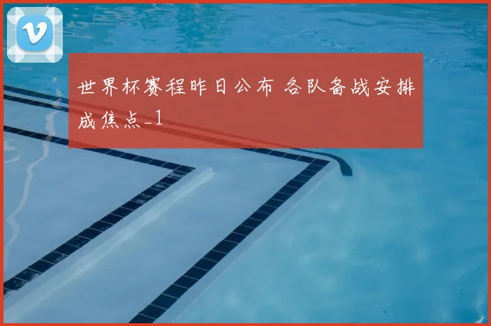 世界杯赛程昨日公布 各队备战安排成焦点_1