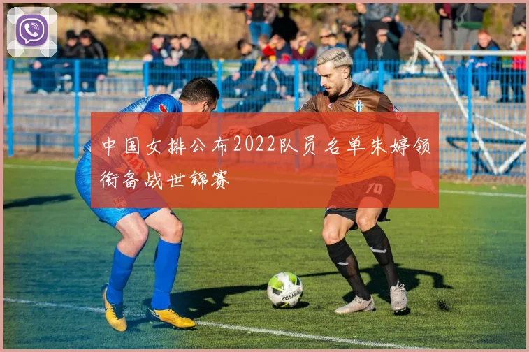 中国女排公布2022队员名单朱婷领衔备战世锦赛