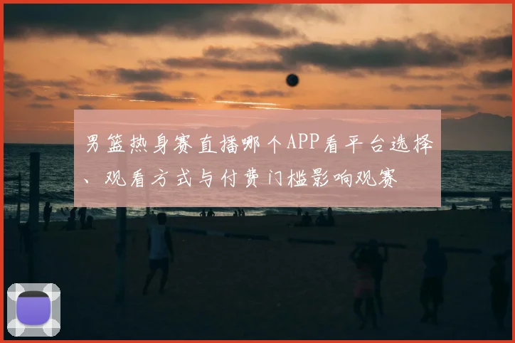 男篮热身赛直播哪个APP看平台选择、观看方式与付费门槛影响观赛