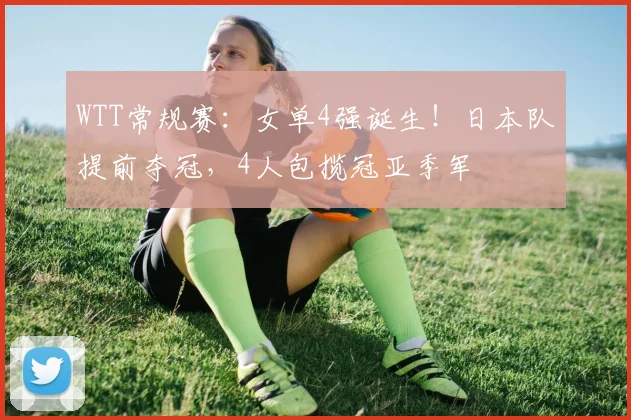 WTT常规赛:女单4强诞生!日本队提前夺冠,4人包揽冠亚季军