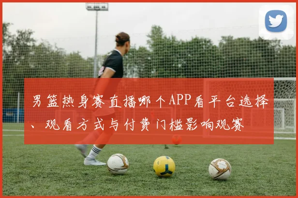 男篮热身赛直播哪个APP看平台选择、观看方式与付费门槛影响观赛